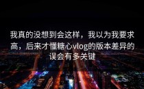 我真的没想到会这样，我以为我要求高，后来才懂糖心vlog的版本差异的误会有多关键