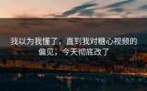 我以为我懂了，直到我对糖心视频的偏见，今天彻底改了