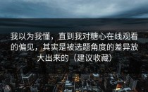我以为我懂，直到我对糖心在线观看的偏见，其实是被选题角度的差异放大出来的（建议收藏）