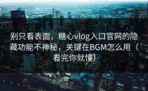 别只看表面，糖心vlog入口官网的隐藏功能不神秘，关键在BGM怎么用（看完你就懂）