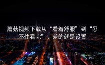 蘑菇视频下载从“看着舒服”到“忍不住看完”，差的就是设置