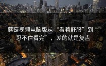 蘑菇视频电脑版从“看着舒服”到“忍不住看完”，差的就是复盘