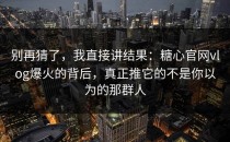 别再猜了，我直接讲结果：糖心官网vlog爆火的背后，真正推它的不是你以为的那群人
