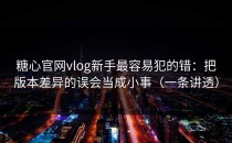 糖心官网vlog新手最容易犯的错：把版本差异的误会当成小事（一条讲透）
