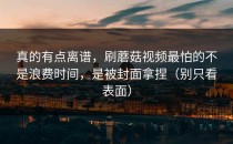 真的有点离谱，刷蘑菇视频最怕的不是浪费时间，是被封面拿捏（别只看表面）