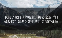 我问了做剪辑的朋友，糖心这波“口碑反转”是怎么发生的？关键在选题