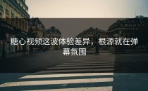 糖心视频这波体验差异，根源就在弹幕氛围
