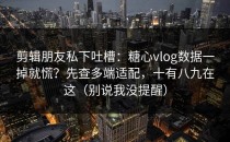 剪辑朋友私下吐槽：糖心vlog数据一掉就慌？先查多端适配，十有八九在这（别说我没提醒）