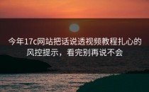 今年17c网站把话说透视频教程扎心的风控提示，看完别再说不会