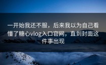 一开始我还不服，后来我以为自己看懂了糖心vlog入口官网，直到封面这件事出现