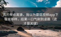 真的有点离谱，我以为蘑菇视频app下载就那样，结果一口气刷到凌晨（这才是关键）
