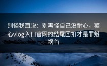 别怪我直说：别再怪自己没耐心，糖心vlog入口官网的结尾回扣才是罪魁祸首