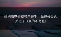 想把蘑菇短视频用顺手：先把分类这关过了（真的不夸张）