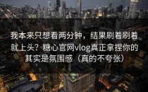我本来只想看两分钟，结果刷着刷着就上头？糖心官网vlog真正拿捏你的其实是氛围感（真的不夸张）