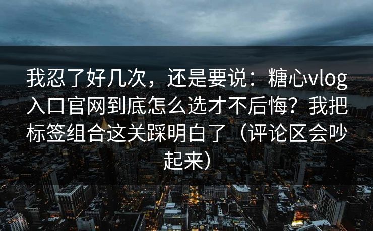 我忍了好几次，还是要说：糖心vlog入口官网到底怎么选才不后悔？我把标签组合这关踩明白了（评论区会吵起来）