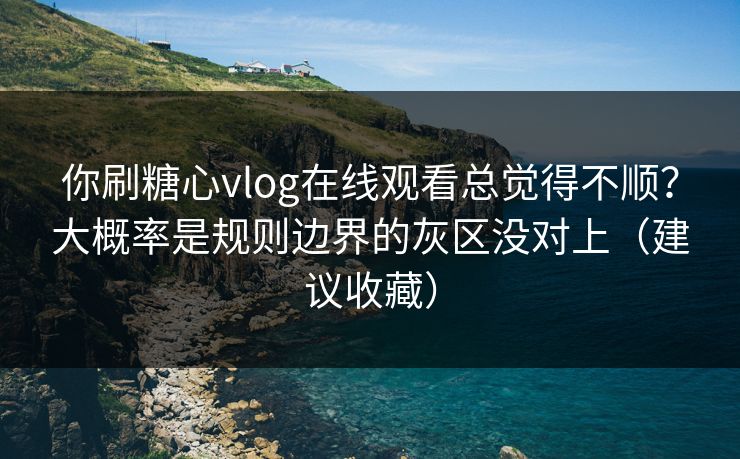 你刷糖心vlog在线观看总觉得不顺？大概率是规则边界的灰区没对上（建议收藏）