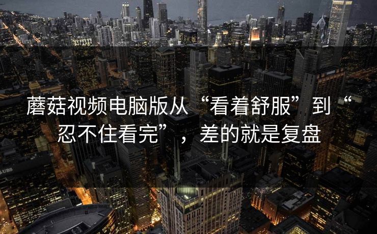 蘑菇视频电脑版从“看着舒服”到“忍不住看完”，差的就是复盘