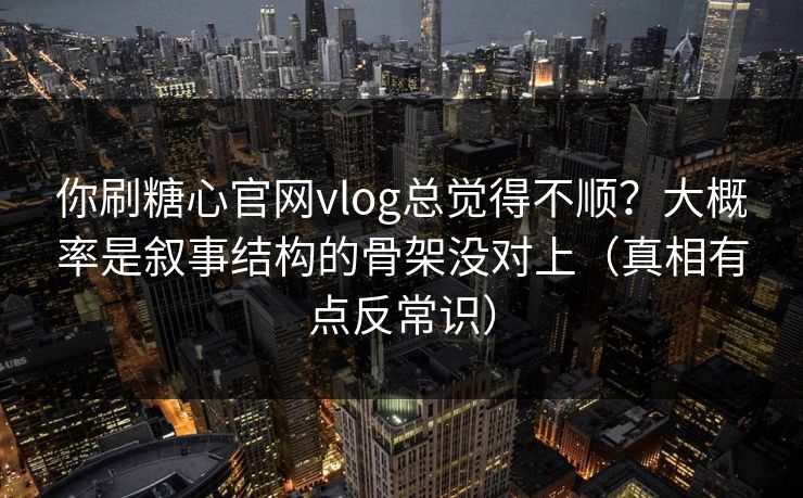 你刷糖心官网vlog总觉得不顺？大概率是叙事结构的骨架没对上（真相有点反常识）