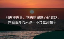 别再被误导：别再照搬糖心的套路：体验差异的来源一不对立刻翻车