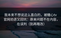 我本来不想说这么直白的，被糖心tv官网劝退又回坑：原来问题不在内容，在误判（别再瞎改）