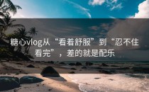 糖心vlog从“看着舒服”到“忍不住看完”，差的就是配乐