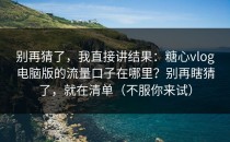别再猜了，我直接讲结果：糖心vlog电脑版的流量口子在哪里？别再瞎猜了，就在清单（不服你来试）