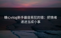 糖心vlog新手最容易犯的错：把情绪递进当成小事