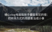 糖心vlog电脑版新手最容易犯的错：把转场方式的观感差当成小事