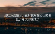 我以为我懂了，直到我对糖心tv的偏见，今天彻底改了