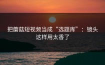 把蘑菇短视频当成“选题库”：镜头这样用太香了