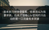 我本来只想随便看看，结果我以为我要求高，后来才懂糖心tv官网的冷启动的第一口流量有多关键