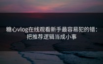 糖心vlog在线观看新手最容易犯的错：把推荐逻辑当成小事