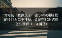 你可能一直搞反了：糖心vlog电脑版的冷门入口不神秘，关键在BGM选择怎么理解（一条讲透）