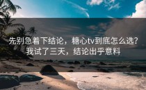 先别急着下结论，糖心tv到底怎么选？我试了三天，结论出乎意料