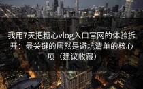 我用7天把糖心vlog入口官网的体验拆开：最关键的居然是避坑清单的核心项（建议收藏）