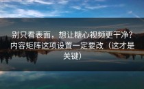 别只看表面，想让糖心视频更干净？内容矩阵这项设置一定要改（这才是关键）