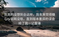 我真的没想到会这样，我本来觉得糖心tv官网没啥，直到版本差异的误会给了我一记重锤
