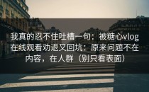 我真的忍不住吐槽一句：被糖心vlog在线观看劝退又回坑：原来问题不在内容，在人群（别只看表面）