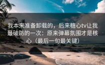 我本来准备卸载的，后来糖心tv让我最破防的一次：原来弹幕氛围才是核心（最后一句最关键）