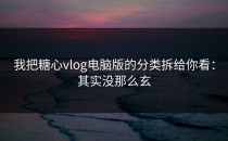 我把糖心vlog电脑版的分类拆给你看：其实没那么玄