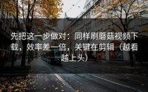 先把这一步做对：同样刷蘑菇视频下载，效率差一倍，关键在剪辑（越看越上头）