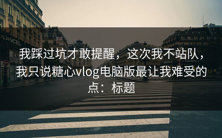 我踩过坑才敢提醒，这次我不站队，我只说糖心vlog电脑版最让我难受的点：标题  第1张