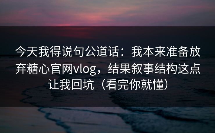 今天我得说句公道话：我本来准备放弃糖心官网vlog，结果叙事结构这点让我回坑（看完你就懂）