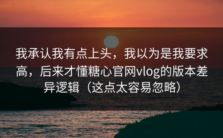 我承认我有点上头，我以为是我要求高，后来才懂糖心官网vlog的版本差异逻辑（这点太容易忽略）