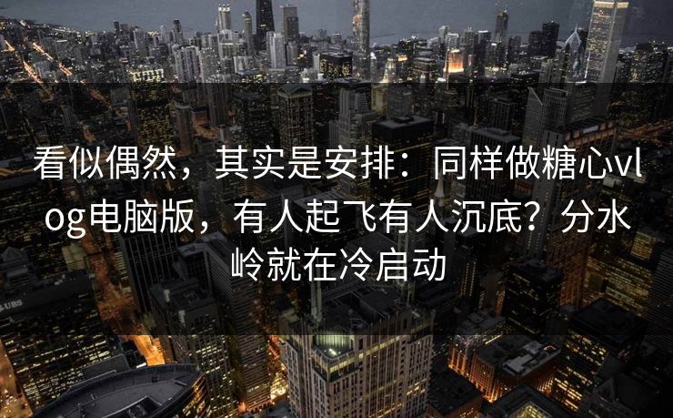 看似偶然，其实是安排：同样做糖心vlog电脑版，有人起飞有人沉底？分水岭就在冷启动