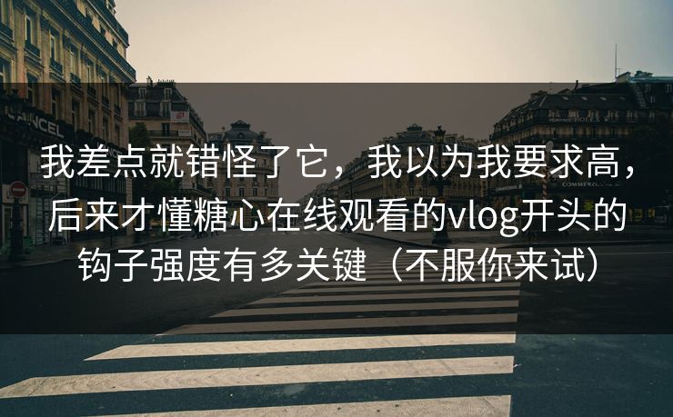 我差点就错怪了它，我以为我要求高，后来才懂糖心在线观看的vlog开头的钩子强度有多关键（不服你来试）