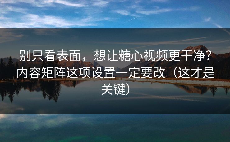 别只看表面，想让糖心视频更干净？内容矩阵这项设置一定要改（这才是关键）