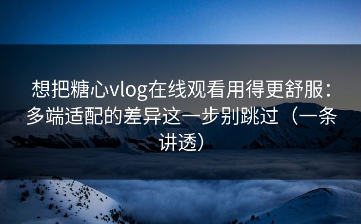 想把糖心vlog在线观看用得更舒服：多端适配的差异这一步别跳过（一条讲透）
