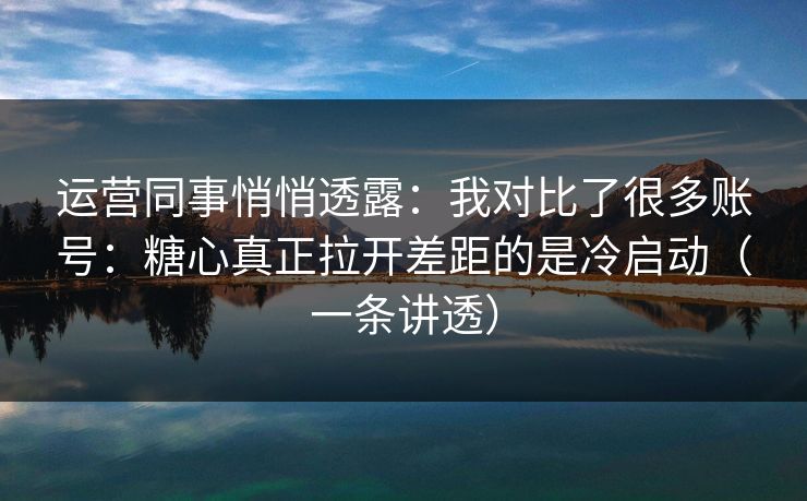 运营同事悄悄透露：我对比了很多账号：糖心真正拉开差距的是冷启动（一条讲透）