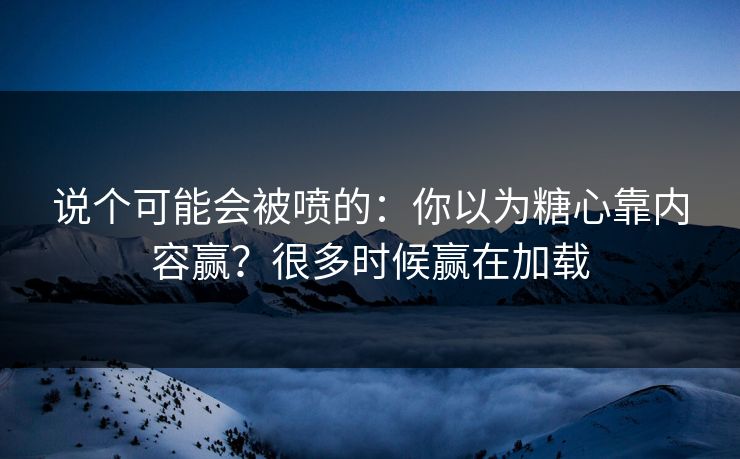 说个可能会被喷的：你以为糖心靠内容赢？很多时候赢在加载